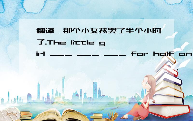 翻译、那个小女孩哭了半个小时了.The little girl ___ ___ ___ for half an hour