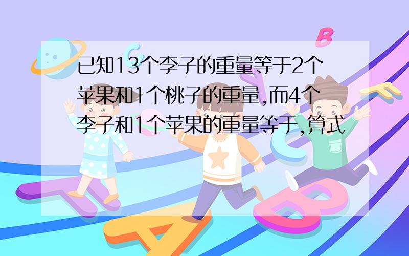 已知13个李子的重量等于2个苹果和1个桃子的重量,而4个李子和1个苹果的重量等于,算式