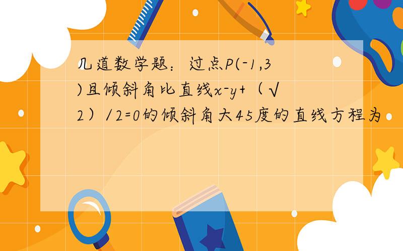 几道数学题：过点P(-1,3)且倾斜角比直线x-y+（√2）/2=0的倾斜角大45度的直线方程为