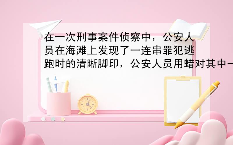 在一次刑事案件侦察中，公安人员在海滩上发现了一连串罪犯逃跑时的清晰脚印，公安人员用蜡对其中一只鞋印进行了浇注，测得蜡鞋模