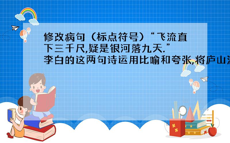 修改病句（标点符号）“飞流直下三千尺,疑是银河落九天.”李白的这两句诗运用比喻和夸张,将庐山瀑布雄伟壮观的景象描绘得极为