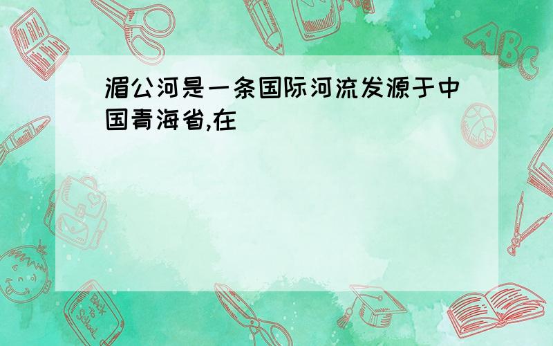 湄公河是一条国际河流发源于中国青海省,在