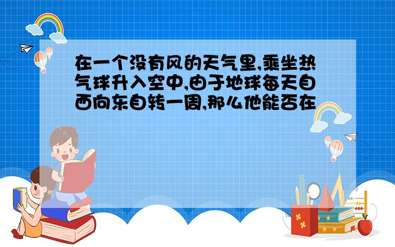 在一个没有风的天气里,乘坐热气球升入空中,由于地球每天自西向东自转一周,那么他能否在