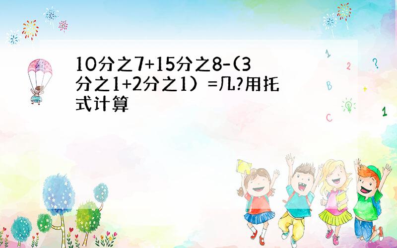 10分之7+15分之8-(3分之1+2分之1）=几?用托式计算