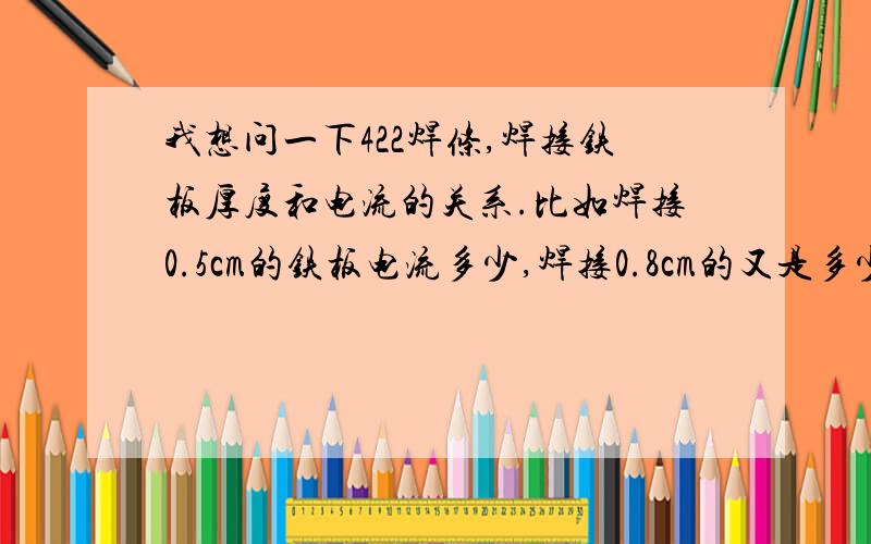 我想问一下422焊条,焊接铁板厚度和电流的关系.比如焊接0.5cm的铁板电流多少,焊接0.8cm的又是多少!