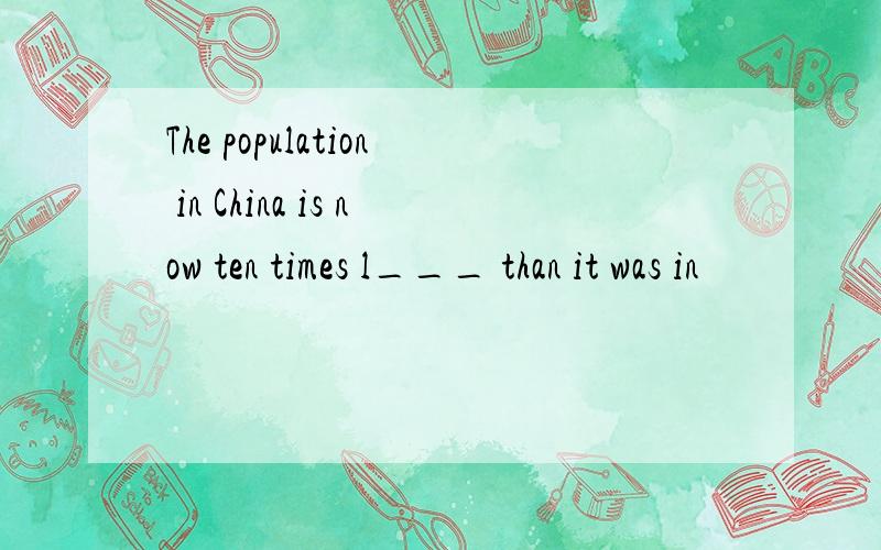 The population in China is now ten times l___ than it was in