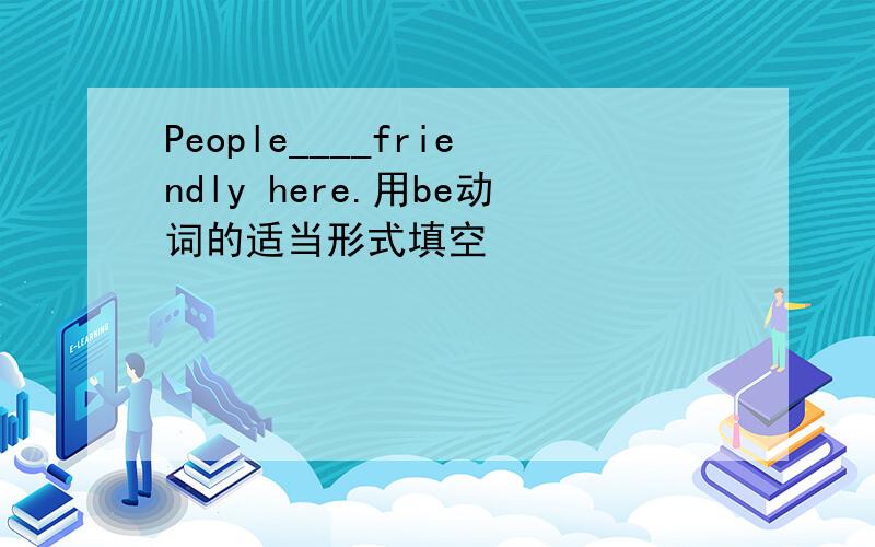 People____friendly here.用be动词的适当形式填空