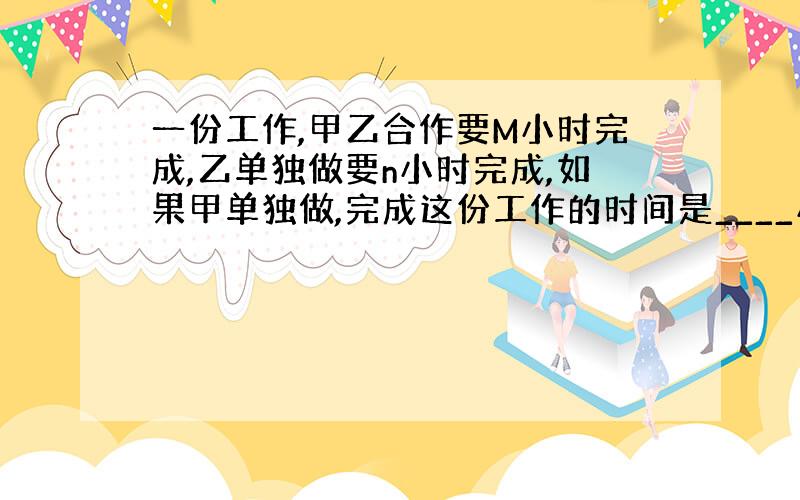 一份工作,甲乙合作要M小时完成,乙单独做要n小时完成,如果甲单独做,完成这份工作的时间是____小时