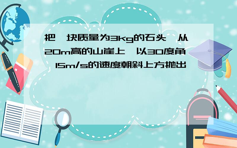 把一块质量为3kg的石头,从20m高的山崖上,以30度角,15m/s的速度朝斜上方抛出