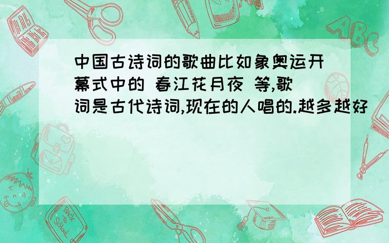 中国古诗词的歌曲比如象奥运开幕式中的 春江花月夜 等,歌词是古代诗词,现在的人唱的.越多越好