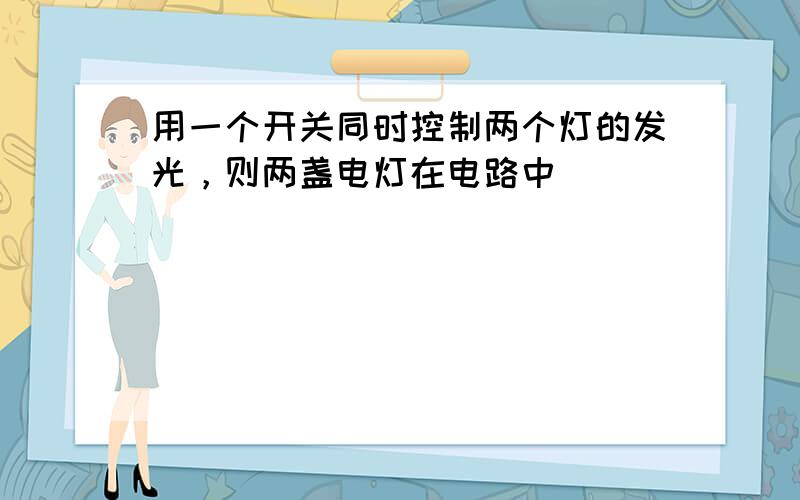 用一个开关同时控制两个灯的发光，则两盏电灯在电路中（　　）