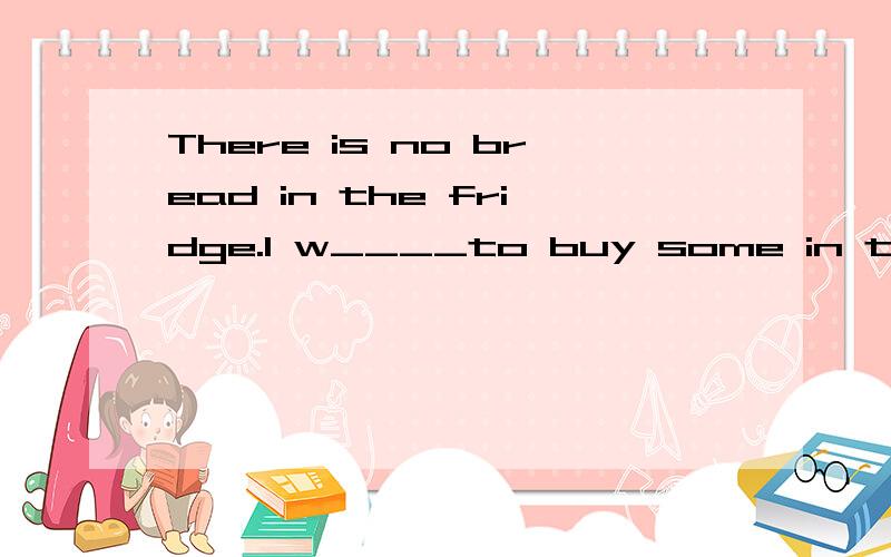 There is no bread in the fridge.I w____to buy some in the s_