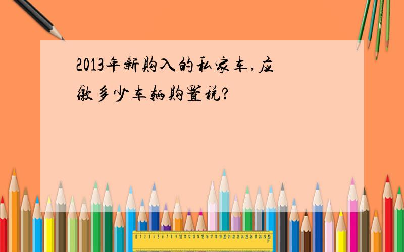 2013年新购入的私家车,应缴多少车辆购置税?