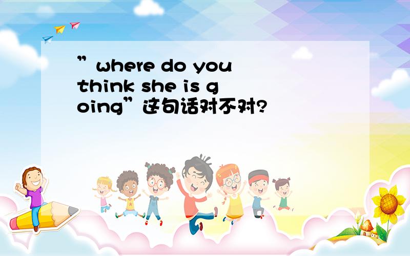 ”where do you think she is going”这句话对不对?