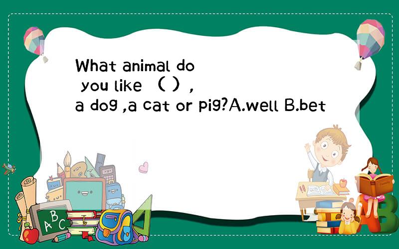 What animal do you like （ ）,a dog ,a cat or pig?A.well B.bet