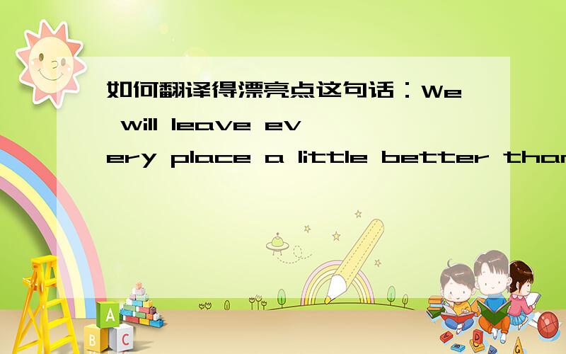 如何翻译得漂亮点这句话：We will leave every place a little better than w