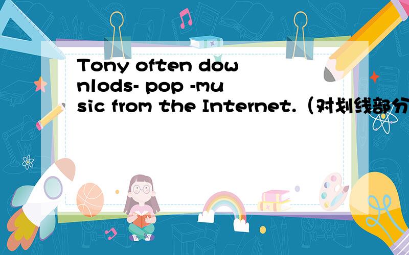 Tony often downlods- pop -music from the Internet.（对划线部分提问）