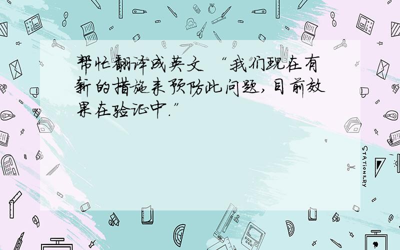 帮忙翻译成英文 “我们现在有新的措施来预防此问题,目前效果在验证中.”