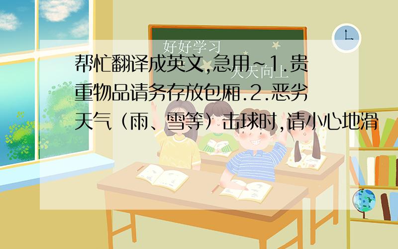 帮忙翻译成英文,急用~1.贵重物品请务存放包厢.2.恶劣天气（雨、雪等）击球时,请小心地滑