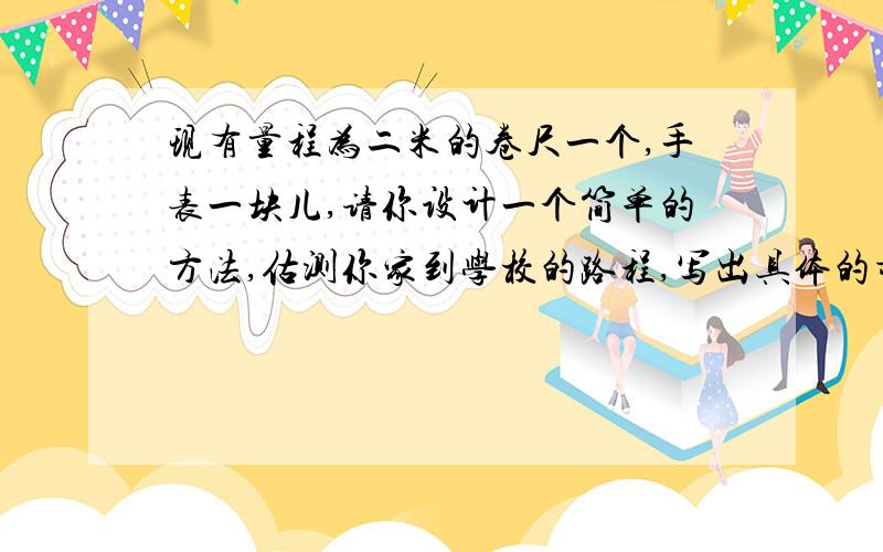 现有量程为二米的卷尺一个,手表一块儿,请你设计一个简单的方法,估测你家到学校的路程,写出具体的步骤