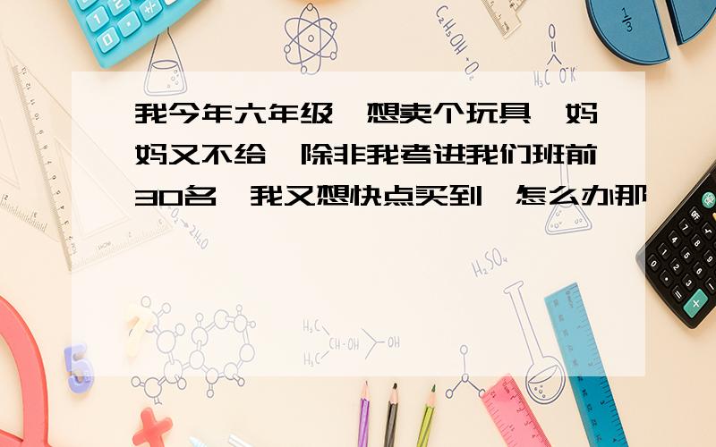 我今年六年级,想卖个玩具,妈妈又不给,除非我考进我们班前30名,我又想快点买到,怎么办那