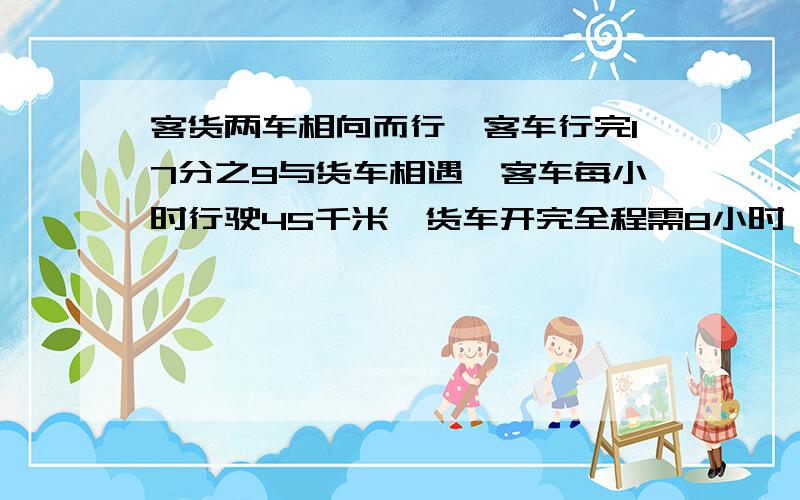 客货两车相向而行,客车行完17分之9与货车相遇,客车每小时行驶45千米,货车开完全程需8小时,求两地距离