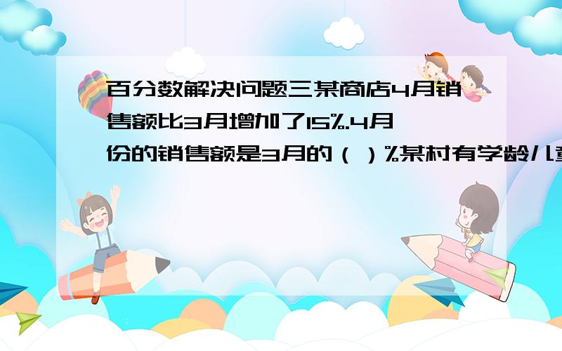 百分数解决问题三某商店4月销售额比3月增加了15%.4月份的销售额是3月的（）%某村有学龄儿童20人,一上学的有17人,