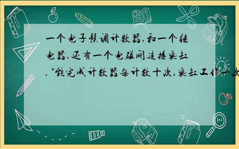 一个电子预调计数器,和一个继电器,还有一个电磁阀连接气缸.“能完成计数器每计数十次,气缸工作一次...