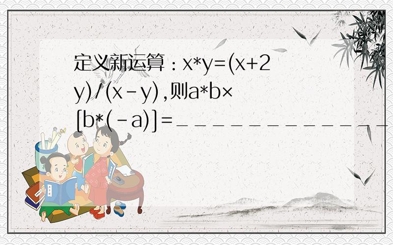 定义新运算：x*y=(x+2y)/(x-y),则a*b×[b*(-a)]=______________