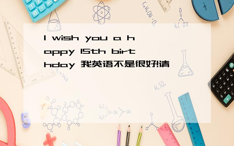 I wish you a happy 15th birthday 我英语不是很好!请