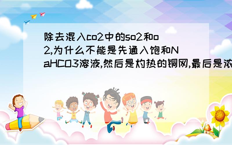 除去混入co2中的so2和o2,为什么不能是先通入饱和NaHCO3溶液,然后是灼热的铜网,最后是浓硫酸?