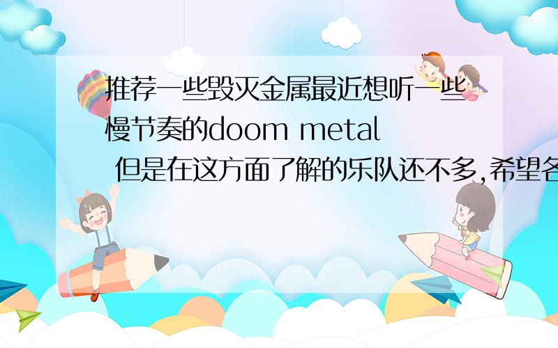 推荐一些毁灭金属最近想听一些慢节奏的doom metal 但是在这方面了解的乐队还不多,希望各位大大们能给1、2个乐队,