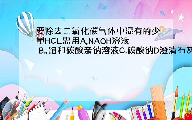 要除去二氧化碳气体中混有的少量HCL需用A,NAOH溶液 B.,饱和碳酸亲钠溶液C.碳酸钠D澄清石灰水 选啥 为啥