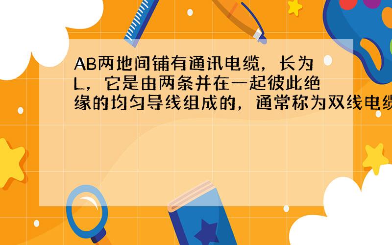 AB两地间铺有通讯电缆，长为L，它是由两条并在一起彼此绝缘的均匀导线组成的，通常称为双线电缆．在一次事故中经检查断定是电