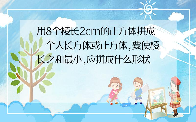 用8个棱长2cm的正方体拼成一个大长方体或正方体,要使棱长之和最小,应拼成什么形状