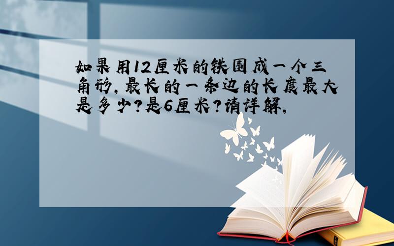 如果用12厘米的铁围成一个三角形,最长的一条边的长度最大是多少?是6厘米?请详解,