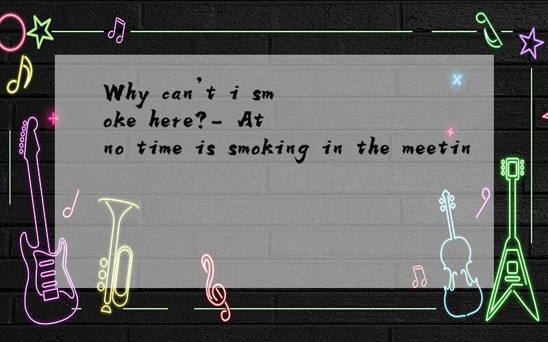 Why can't i smoke here?- At no time is smoking in the meetin