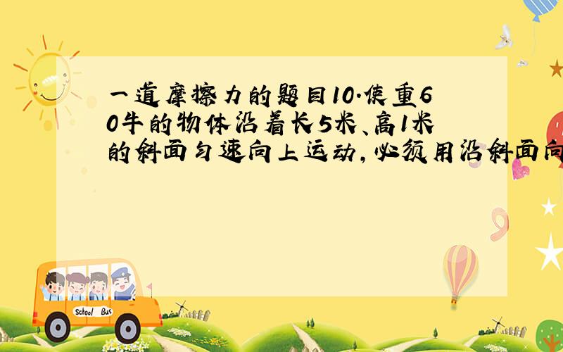 一道摩擦力的题目10．使重60牛的物体沿着长5米、高1米的斜面匀速向上运动,必须用沿斜面向上的32牛的拉力F,如图7所示