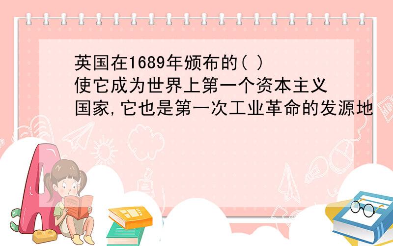 英国在1689年颁布的( )使它成为世界上第一个资本主义国家,它也是第一次工业革命的发源地