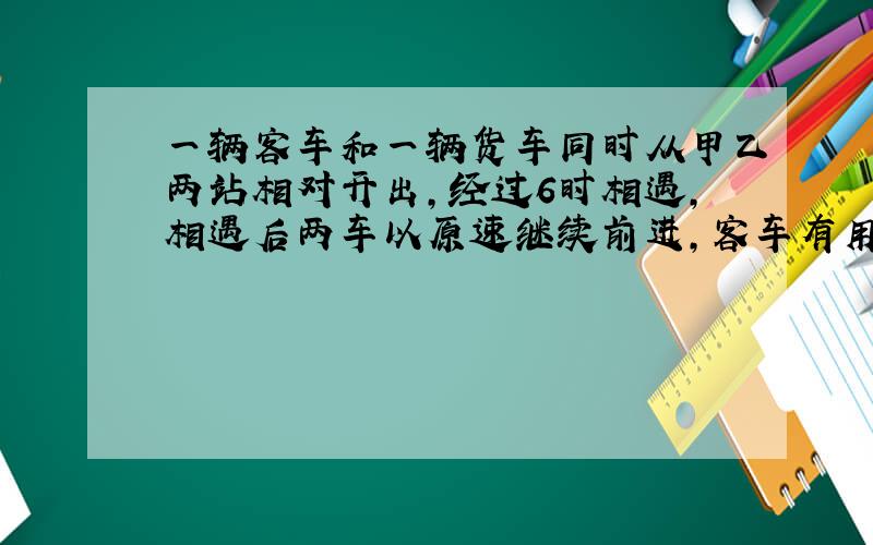 一辆客车和一辆货车同时从甲乙两站相对开出,经过6时相遇,相遇后两车以原速继续前进,客车有用4小时才到达