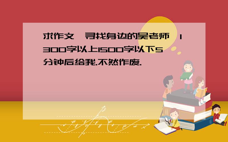 求作文《寻找身边的吴老师》1300字以上1500字以下5分钟后给我.不然作废.