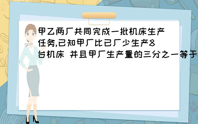 甲乙两厂共同完成一批机床生产任务,已知甲厂比已厂少生产8台机床 并且甲厂生产量的三分之一等于乙厂产量的