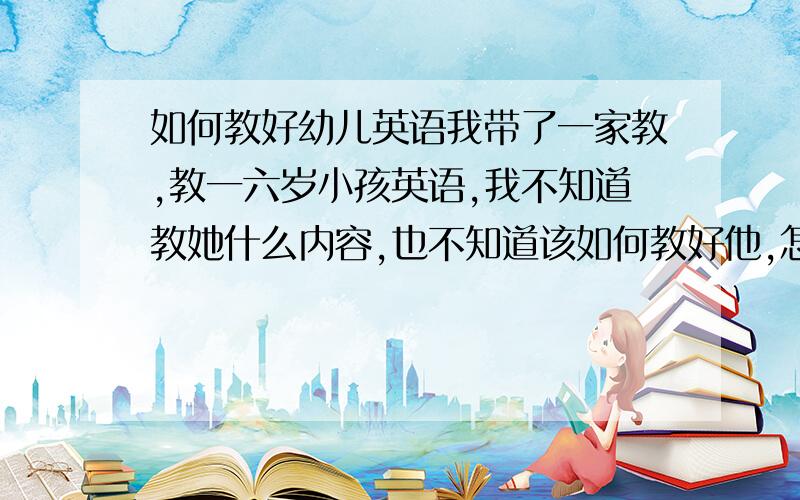 如何教好幼儿英语我带了一家教,教一六岁小孩英语,我不知道教她什么内容,也不知道该如何教好他,怎么办?请各位帮帮忙,先谢了