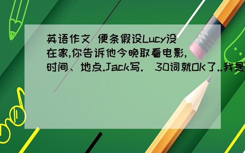 英语作文 便条假设Lucy没在家,你告诉他今晚取看电影,时间、地点.Jack写.（30词就OK了..我是初二水平..）