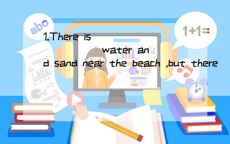 1.There is ________ water and sand near the beach ,but there