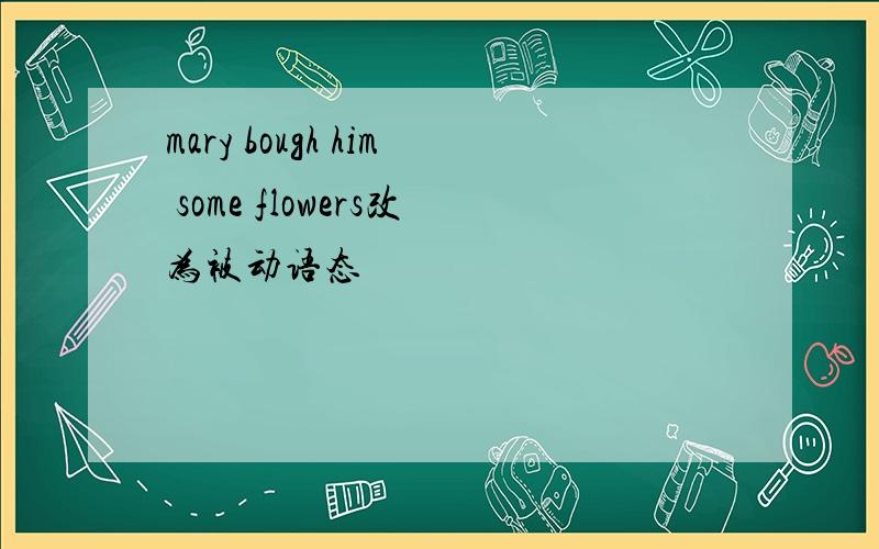 mary bough him some flowers改为被动语态