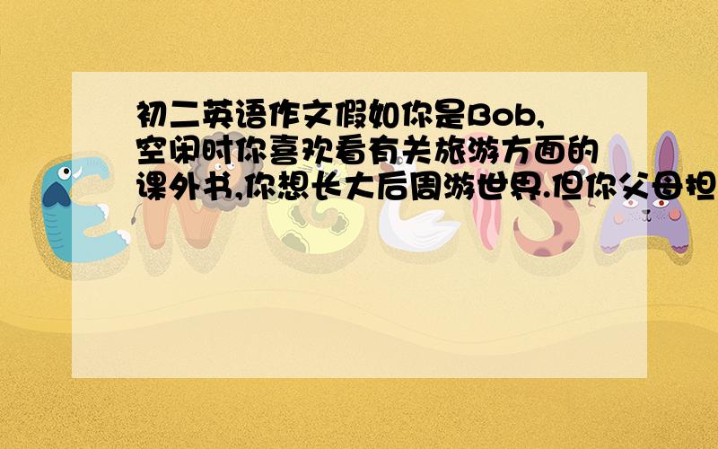 初二英语作文假如你是Bob,空闲时你喜欢看有关旅游方面的课外书,你想长大后周游世界.但你父母担心这样会影响你的学习,所以