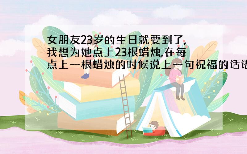 女朋友23岁的生日就要到了,我想为她点上23根蜡烛,在每点上一根蜡烛的时候说上一句祝福的话语.