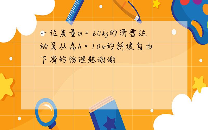 一位质量m＝60kg的滑雪运动员从高h＝10m的斜坡自由下滑的物理题谢谢