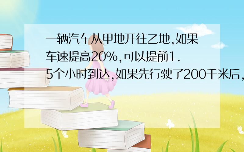 一辆汽车从甲地开往乙地,如果车速提高20%,可以提前1.5个小时到达,如果先行驶了200千米后,再提速25%